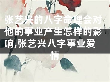 张艺兴的八字命理会对他的事业产生怎样的影响,张艺兴八字事业爱情