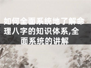 如何全面系统地了解命理八字的知识体系,全面系统的讲解