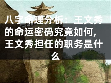 八字命理分析：王文秀的命运密码究竟如何,王文秀担任的职务是什么