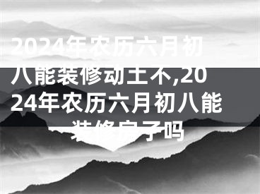 2024年农历六月初八能装修动土不,2024年农历六月初八能装修房子吗