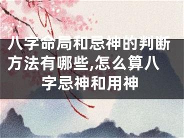 八字命局和忌神的判断方法有哪些,怎么算八字忌神和用神