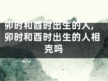卯时和酉时出生的人,卯时和酉时出生的人相克吗