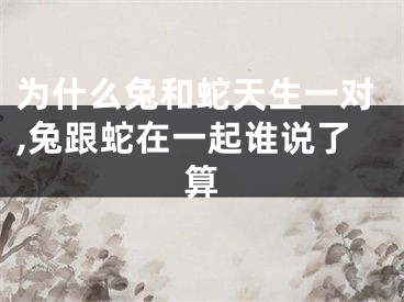 为什么兔和蛇天生一对,兔跟蛇在一起谁说了算