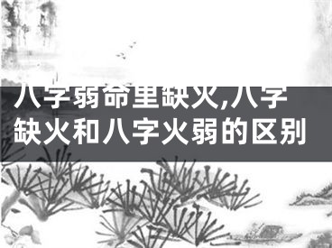 八字弱命里缺火,八字缺火和八字火弱的区别