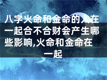 八字火命和金命的人在一起合不合财会产生哪些影响,火命和金命在一起