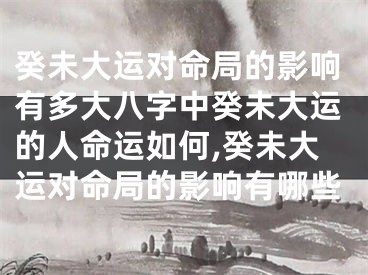 癸未大运对命局的影响有多大八字中癸未大运的人命运如何,癸未大运对命局的影响有哪些