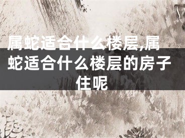 属蛇适合什么楼层,属蛇适合什么楼层的房子住呢