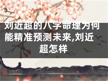 刘近超的八字命理为何能精准预测未来,刘近超怎样