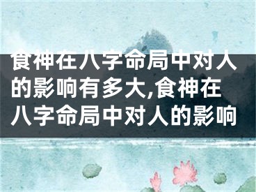食神在八字命局中对人的影响有多大,食神在八字命局中对人的影响