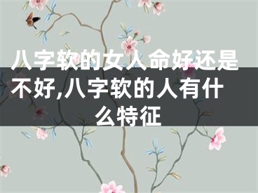 八字软的女人命好还是不好,八字软的人有什么特征