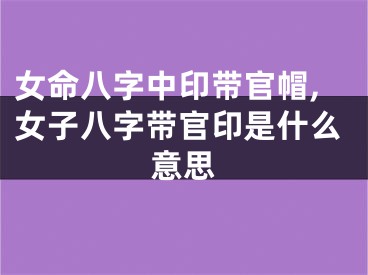女命八字中印带官帽,女子八字带官印是什么意思