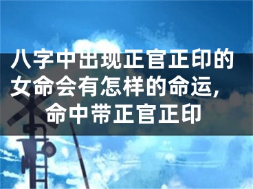 八字中出现正官正印的女命会有怎样的命运,命中带正官正印