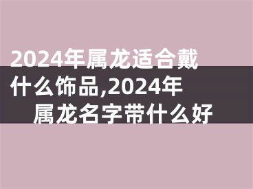 2024年属龙适合戴什么饰品,2024年属龙名字带什么好