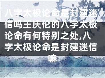 八字太极论命是封建迷信吗王庆伦的八字太极论命有何特别之处,八字太极论命是封建迷信嘛