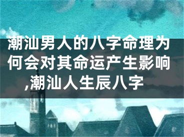 潮汕男人的八字命理为何会对其命运产生影响,潮汕人生辰八字