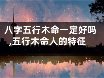 八字五行木命一定好吗,五行木命人的特征