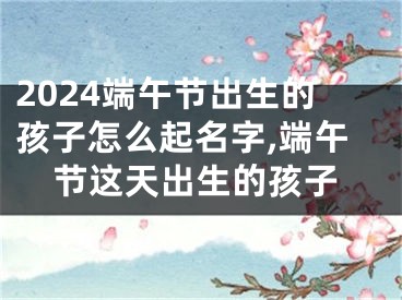 2024端午节出生的孩子怎么起名字,端午节这天出生的孩子