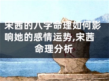 宋茜的八字命理如何影响她的感情运势,宋茜命理分析