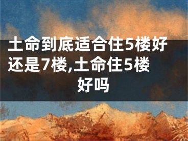 土命到底适合住5楼好还是7楼,土命住5楼好吗