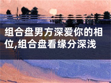 组合盘男方深爱你的相位,组合盘看缘分深浅
