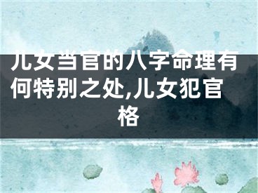 儿女当官的八字命理有何特别之处,儿女犯官格