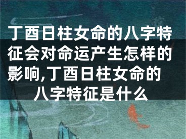 丁酉日柱女命的八字特征会对命运产生怎样的影响,丁酉日柱女命的八字特征是什么