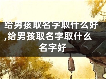 给男孩取名字取什么好,给男孩取名字取什么名字好
