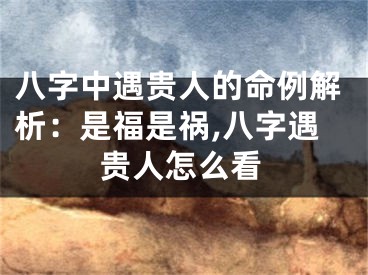 八字中遇贵人的命例解析:是福是祸,八字遇贵人怎么看