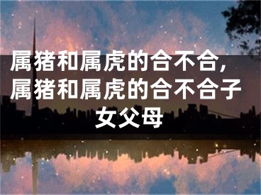 属猪和属虎的合不合,属猪和属虎的合不合子女父母