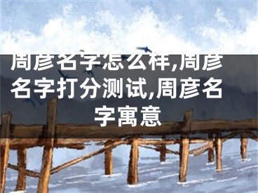 周彦名字怎么样,周彦名字打分测试,周彦名字寓意