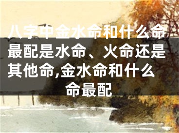 八字中金水命和什么命最配是水命、火命还是其他命,金水命和什么命最配