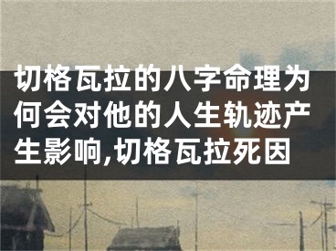 切格瓦拉的八字命理为何会对他的人生轨迹产生影响,切格瓦拉死因