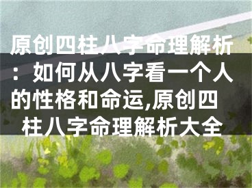 原创四柱八字命理解析:如何从八字看一个人的性格和命运,原创四柱八字命理解析大全