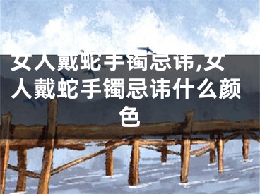 女人戴蛇手镯忌讳,女人戴蛇手镯忌讳什么颜色