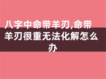 八字中命带羊刃,命带羊刃很重无法化解怎么办