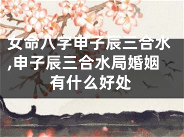 女命八字申子辰三合水,申子辰三合水局婚姻有什么好处