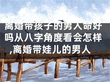 离婚带孩子的男人命好吗从八字角度看会怎样,离婚带娃儿的男人