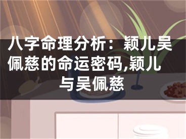八字命理分析:颖儿吴佩慈的命运密码,颖儿与吴佩慈