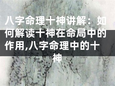 八字命理十神讲解:如何解读十神在命局中的作用,八字命理中的十神