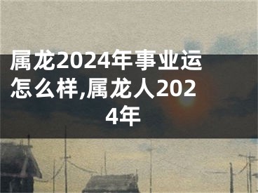 属龙2024年事业运怎么样,属龙人2024年