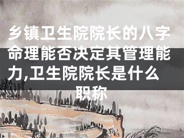 乡镇卫生院院长的八字命理能否决定其管理能力,卫生院院长是什么职称