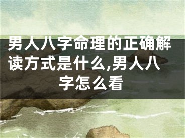 男人八字命理的正确解读方式是什么,男人八字怎么看