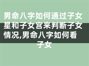 男命八字如何通过子女星和子女宫来判断子女情况,男命八字如何看子女
