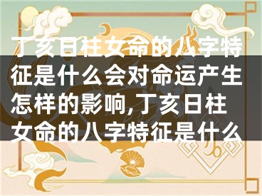 丁亥日柱女命的八字特征是什么会对命运产生怎样的影响,丁亥日柱女命的八字特征是什么