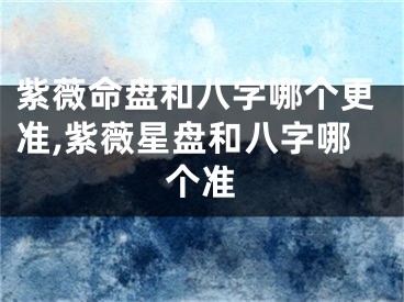紫薇命盘和八字哪个更准,紫薇星盘和八字哪个准