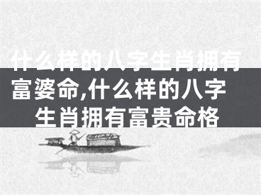 什么样的八字生肖拥有富婆命,什么样的八字生肖拥有富贵命格