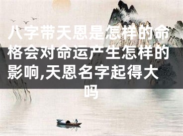 八字带天恩是怎样的命格会对命运产生怎样的影响,天恩名字起得大吗