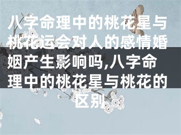 八字命理中的桃花星与桃花运会对人的感情婚姻产生影响吗,八字命理中的桃花星与桃花的区别
