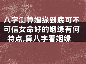 八字测算姻缘到底可不可信女命好的姻缘有何特点,算八字看姻缘