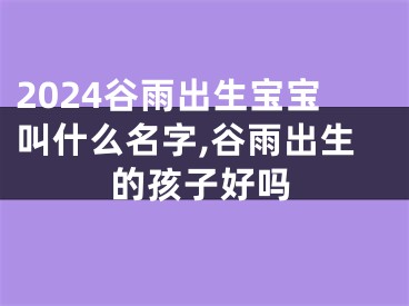 2024谷雨出生宝宝叫什么名字,谷雨出生的孩子好吗